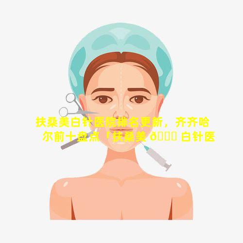 扶桑美白针医院排名更新，齐齐哈尔前十盘点「扶桑美 🐕 白针医院排名 🪴 更新,齐齐哈尔前十盘点」